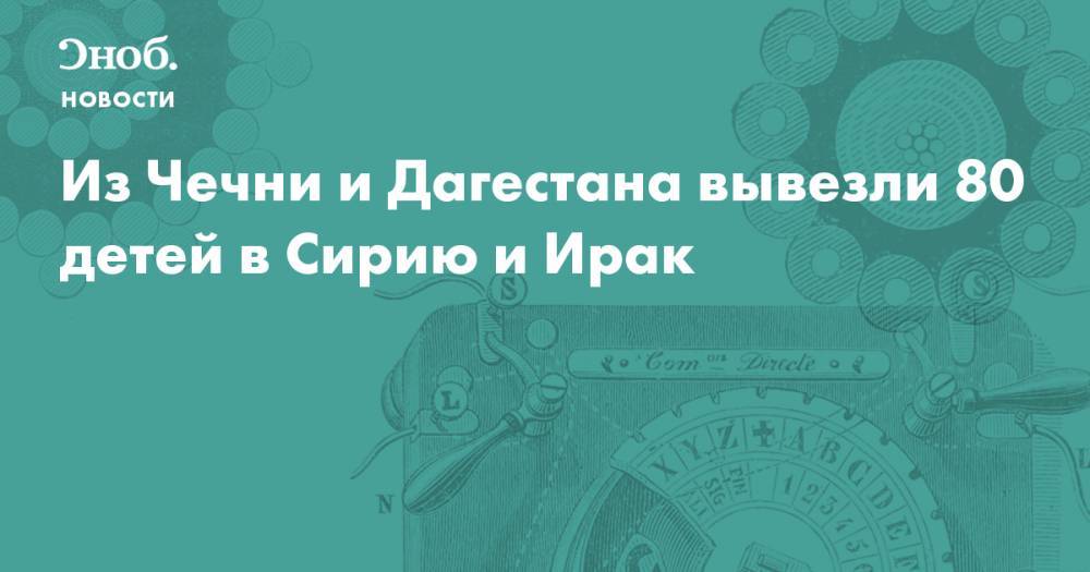 Из Чечни и Дагестана вывезли 80 детей в Сирию и Ирак  - snob.ru - Россия - Сирия - Дагестан