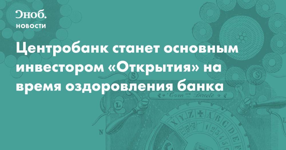 Центробанк станет основным инвестором «Открытия» на время оздоровления банка  - snob.ru - Новости