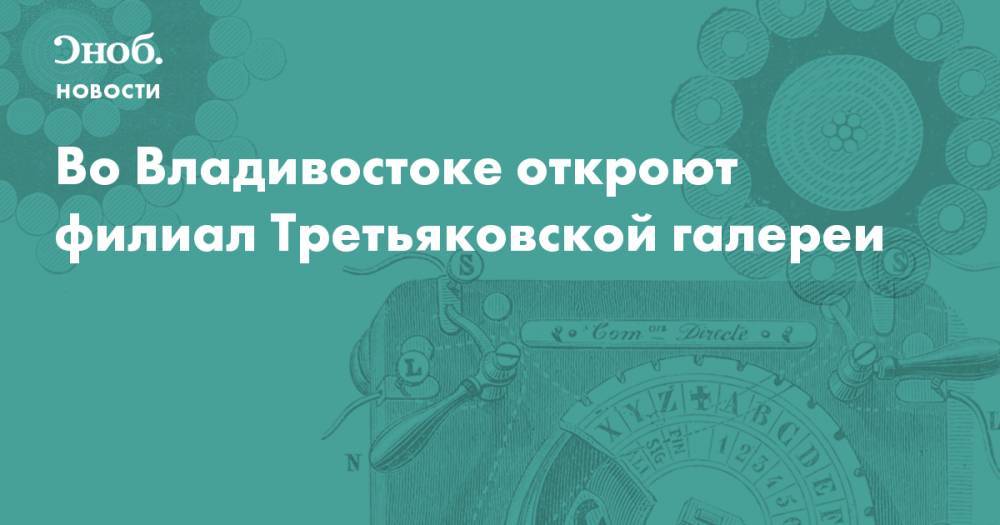 Во Владивостоке откроют филиал Третьяковской галереи  - snob.ru - Москва - Россия - Санкт-Петербург - Владивосток - Новости