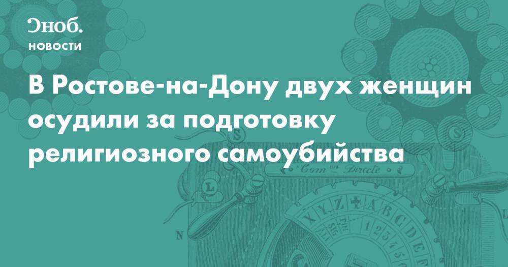 В Ростове-на-Дону двух женщин осудили за подготовку религиозного самоубийства - snob.ru - Ростов-На-Дону - Новости