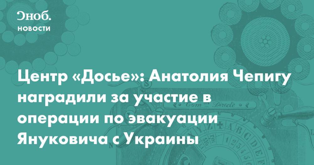 Виктор Янукович - Анатолий Чепига - Центр «Досье»: Анатолия Чепигу наградили за участие в операции по эвакуации Януковича с Украины - snob.ru - Россия - Украина - Крым - Новости