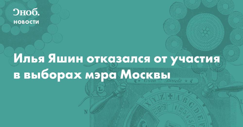 Илья Яшин - Илья Яшин отказался от участия в выборах мэра Москвы - snob.ru - Москва