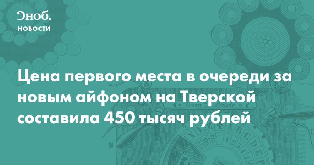 Цена первого места в очереди за новым айфоном на Тверской составила 450 тысяч рублей - snob.ru - Новости