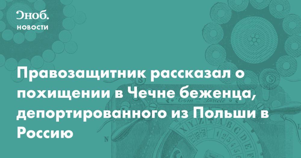 Правозащитник рассказал о похищении в Чечне беженца, депортированного из Польши в Россию - snob.ru - Россия - Польша - респ. Чечня - Чечня - Новости