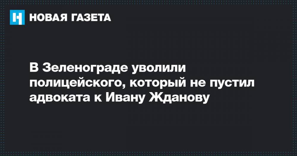 Иван Жданов - Владимир Воронин - В Зеленограде уволили полицейского, который не пустил адвоката к Ивану Жданову - novayagazeta.ru - Москва - Россия