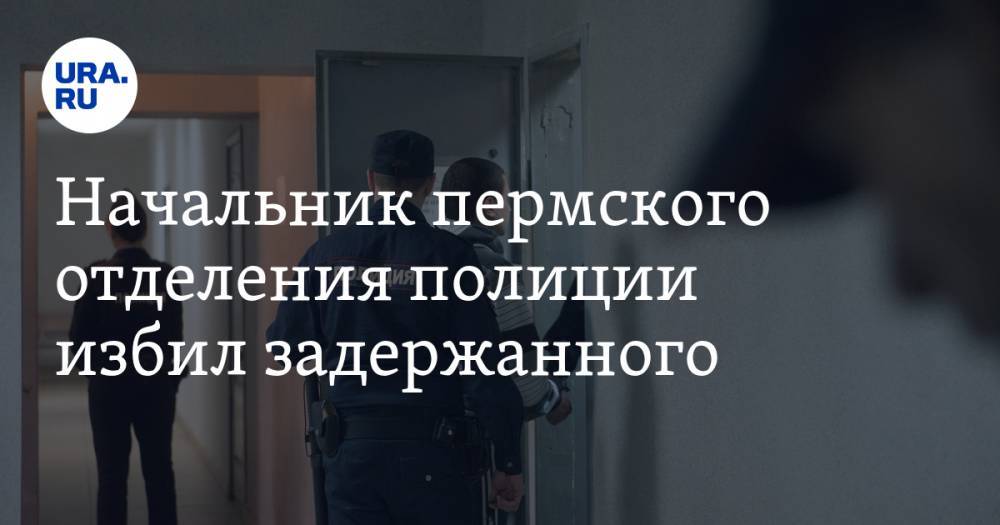 Начальник пермского отделения полиции избил задержанного - ura.news - район Пермский