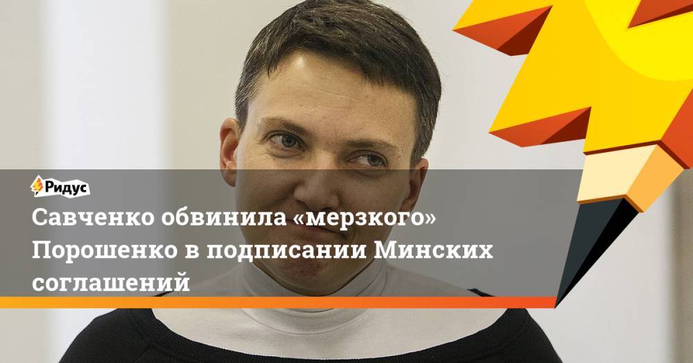 Петр Порошенко - Надежда Савченко - Савченко обвинила «мерзкого» Порошенко в подписании Минских соглашений - ridus.ru - Украина