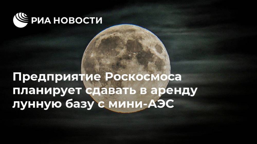 Предприятие Роскосмоса планирует сдавать в аренду лунную базу с мини-АЭС - ria.ru - Москва - Россия