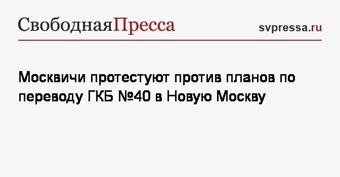 Николай Зубрилин - Москвичи протестуют против планов по переводу ГКБ № 40 в Новую Москву - svpressa.ru - Москва - Россия