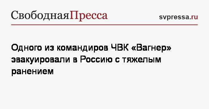 Одного из командиров ЧВК «Вагнер» эвакуировали в Россию с тяжелым ранением - svpressa.ru - Санкт-Петербург - Солнечногорск