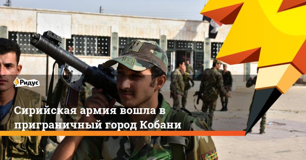 Сирийская армия вошла в приграничный город Кобани - ridus.ru - Сирия - Турция - провинция Алеппо - Кобани