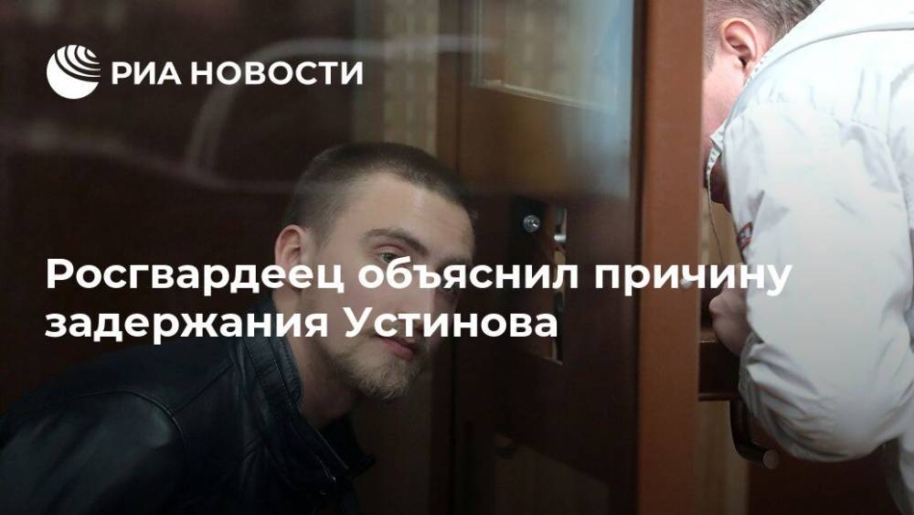 Павел Устинов - Росгвардеец объяснил причину задержания Устинова - ria.ru - Москва - Москва