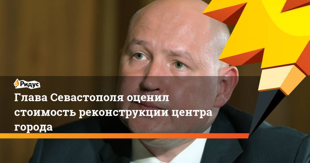 Михаил Развожаев - Глава Севастополя оценил стоимость реконструкции центра города - ridus.ru - Севастополь