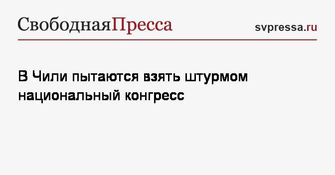 В Чили пытаются взять штурмом национальный конгресс - svpressa.ru - Чили