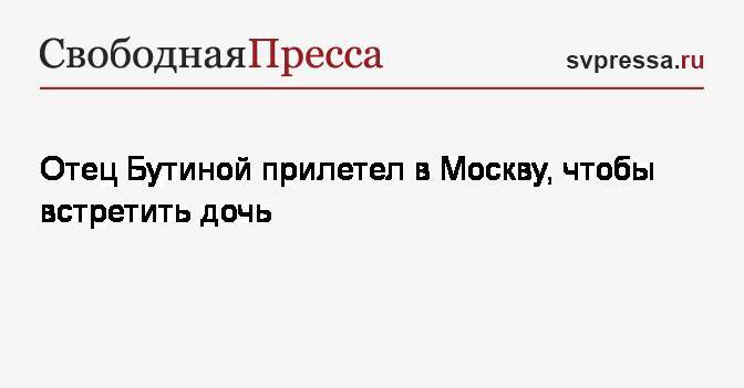 Марья Бутина - Отец Бутиной прилетел в Москву, чтобы встретить дочь - svpressa.ru - Москва - Россия - Барнаул