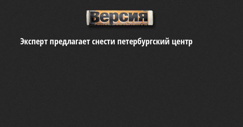 Эксперт предлагает снести петербургский центр - neva.versia.ru - Россия