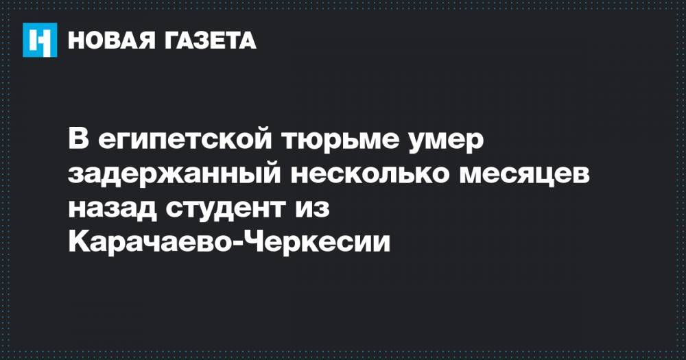 В египетской тюрьме умер задержанный несколько месяцев назад студент из Карачаево-Черкесии - novayagazeta.ru - Египет - респ. Карачаево-Черкесия