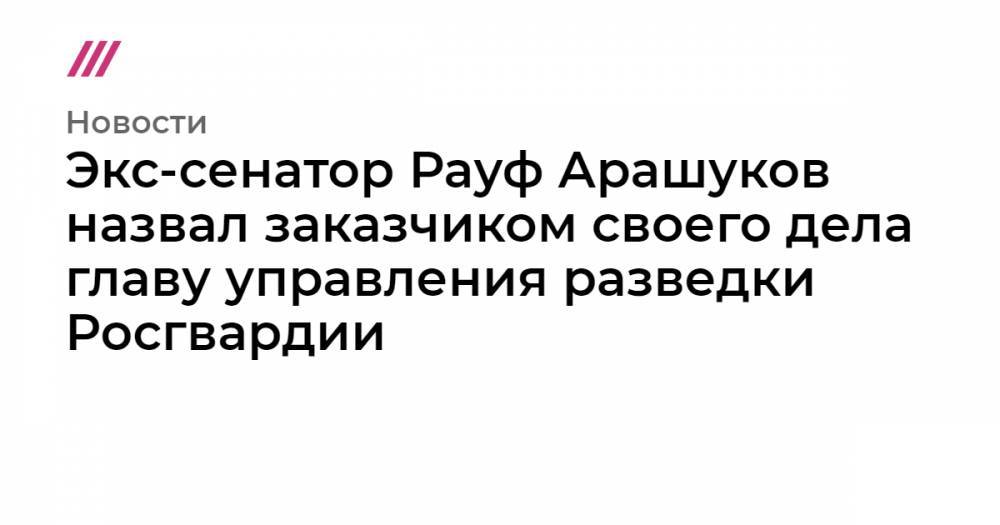 Экс-сенатор Рауф Арашуков назвал заказчиком своего дела главу управления разведки Росгвардии - tvrain.ru - респ. Карачаево-Черкесия