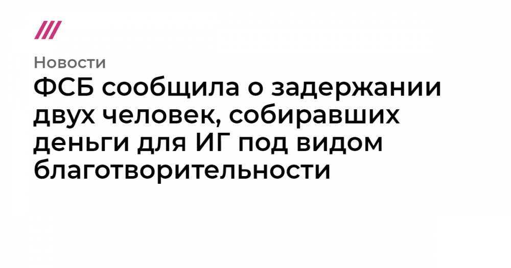 ФСБ сообщила о задержании двух человек, собиравших деньги для ИГ под видом благотворительности - tvrain.ru - Москва - Сирия - Санкт-Петербург - Краснодарский край - респ. Татарстан - респ. Ингушетия - Тюменская обл. - Нальчик - респ. Кабардино-Балкария - респ. Карачаево-Черкесия - Ставрополье