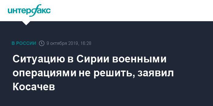 Константин Косачев - Ситуацию в Сирии военными операциями не решить, заявил Косачев - interfax.ru - Москва - Сирия - Дамаск - Турция