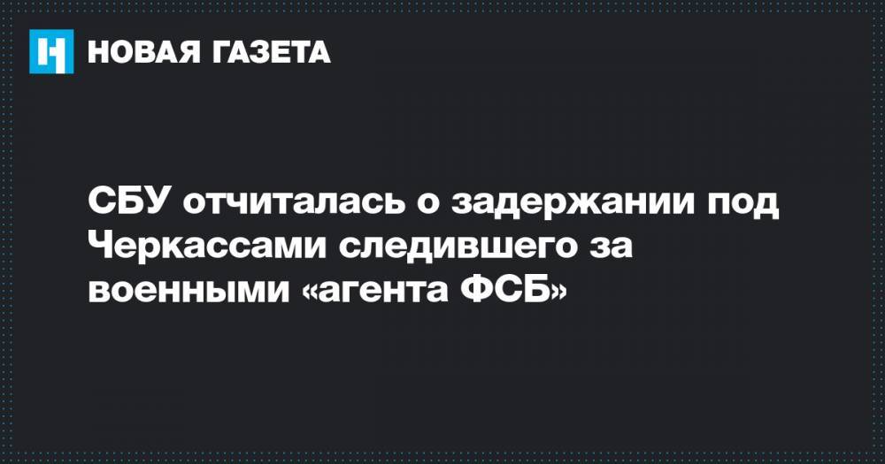 СБУ отчиталась о задержании под Черкассами следившего за военными «агента ФСБ» - novayagazeta.ru - Россия - Украина - Черкасская обл.