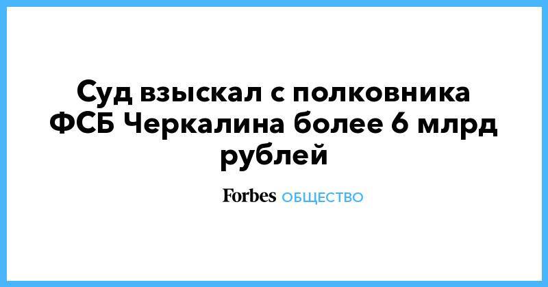 Владимир Михайлов - Кирилл Черкалин - Суд взыскал с полковника ФСБ Черкалина более 6 млрд рублей - forbes.ru - Москва