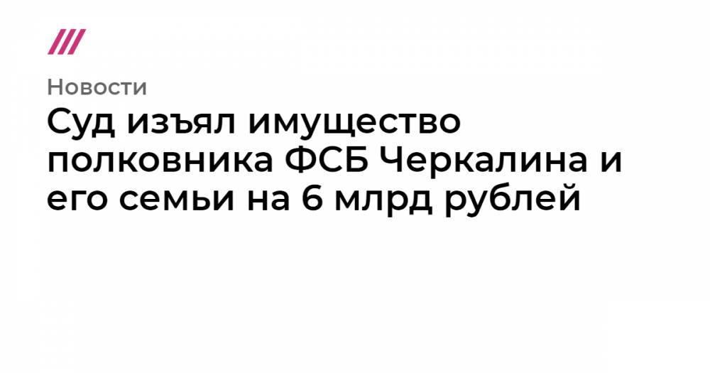 Кирилл Черкалин - Суд изъял имущество полковника ФСБ Черкалина и его семьи на 6 млрд рублей - tvrain.ru