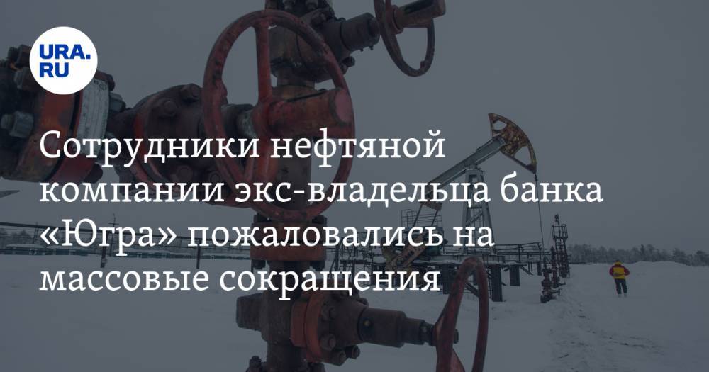 Алексей Хотин - Сотрудники нефтяной компании экс-владельца банка «Югра» пожаловались на массовые сокращения - ura.news - Москва - Югра - Нягань