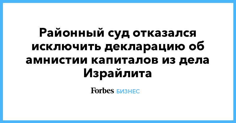 Валерий Израйлит - Районный суд отказался исключить декларацию об амнистии капиталов из дела Израйлита - forbes.ru - Санкт-Петербург