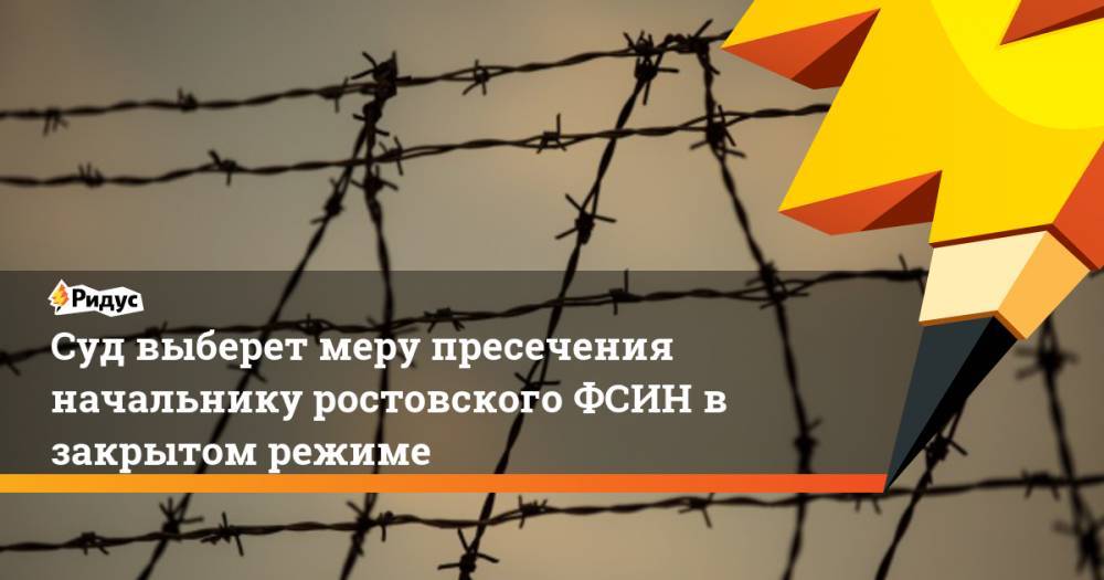 Муслим Даххаев - Суд выберет меру пресечения начальнику ростовского ФСИН в закрытом режиме - ridus.ru - Ростов-На-Дону - Ростовская обл.