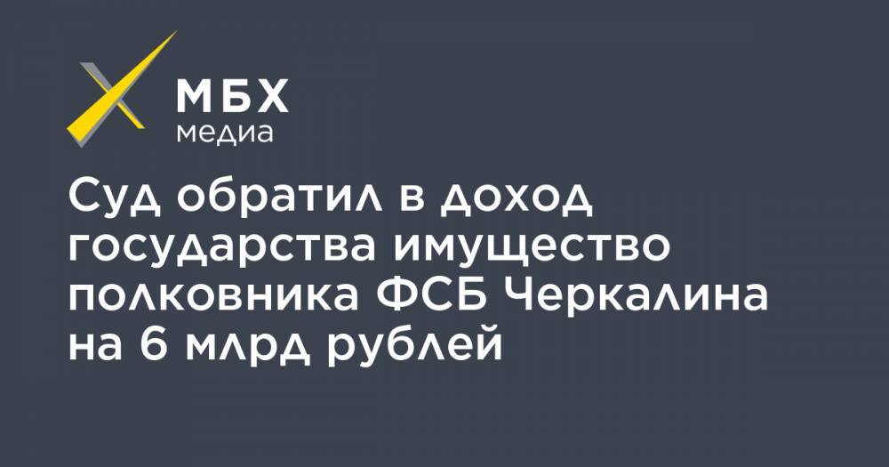 Кирилл Черкалин - Суд обратил в доход государства имущество полковника ФСБ Черкалина на 6 млрд рублей - mbk.news - Москва