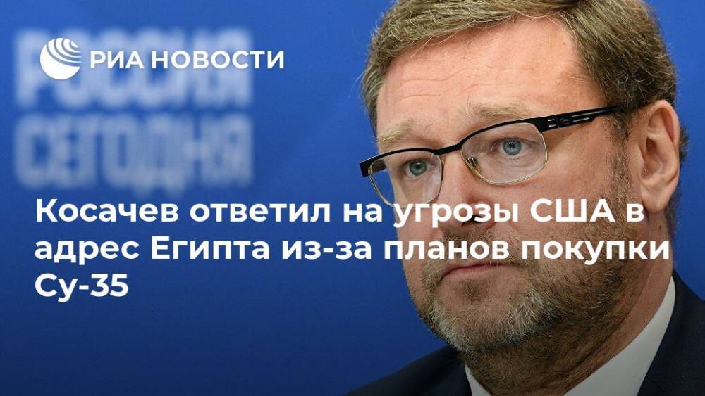 Константин Косачев - Косачев ответил на угрозы США в адрес Египта из-за планов покупки Су-35 - ria.ru - Москва - Россия - США - Египет