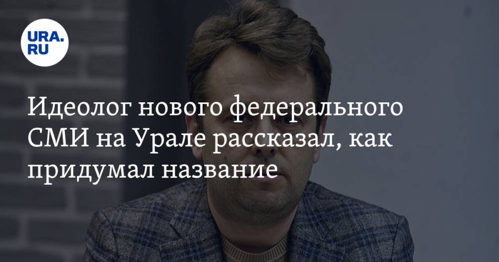 Идеолог нового федерального СМИ на Урале рассказал, как придумал название - ura.news - Екатеринбург