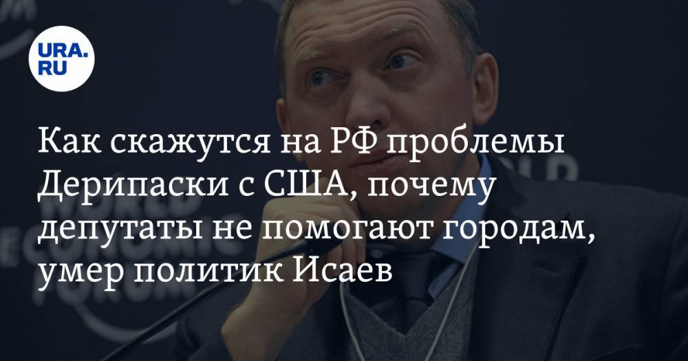 Олег Дерипаска - Как скажутся на РФ проблемы Дерипаски с США, почему депутаты не помогают городам, умер политик Исаев. Главное за выходные — в подборке «URA.RU» - ura.news - Россия - США - Екатеринбург