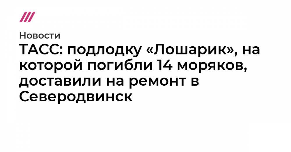 ТАСС: подлодку «Лошарик», на которой погибли 14 моряков, доставили на ремонт в Северодвинск - tvrain.ru - Североморск