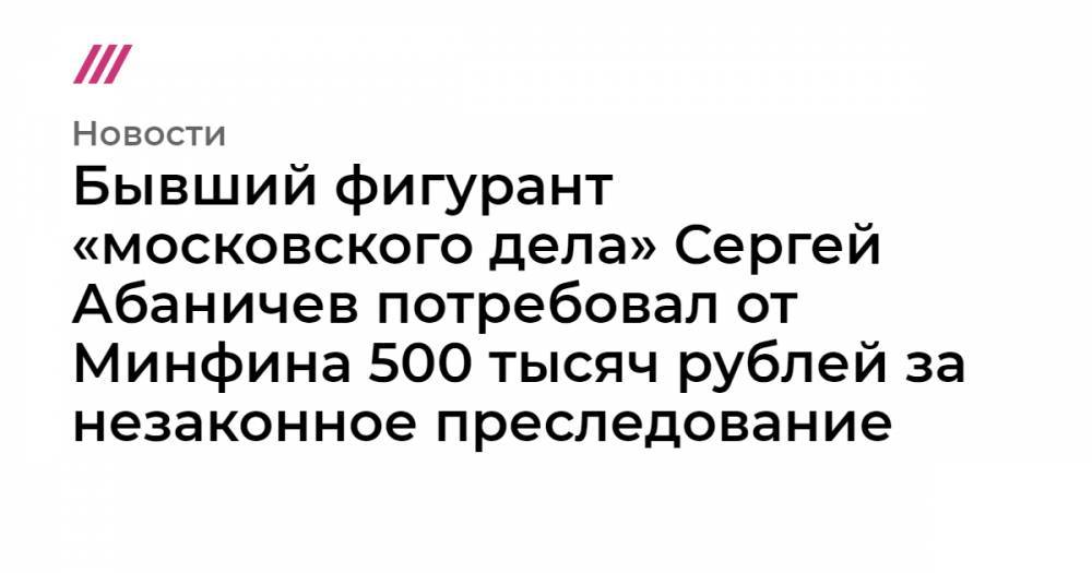 Сергей Абаничев - Светлана Сидоркина - Бывший фигурант «московского дела» Сергей Абаничев потребовал 500 тысяч рублей за незаконное преследование - tvrain.ru - Москва