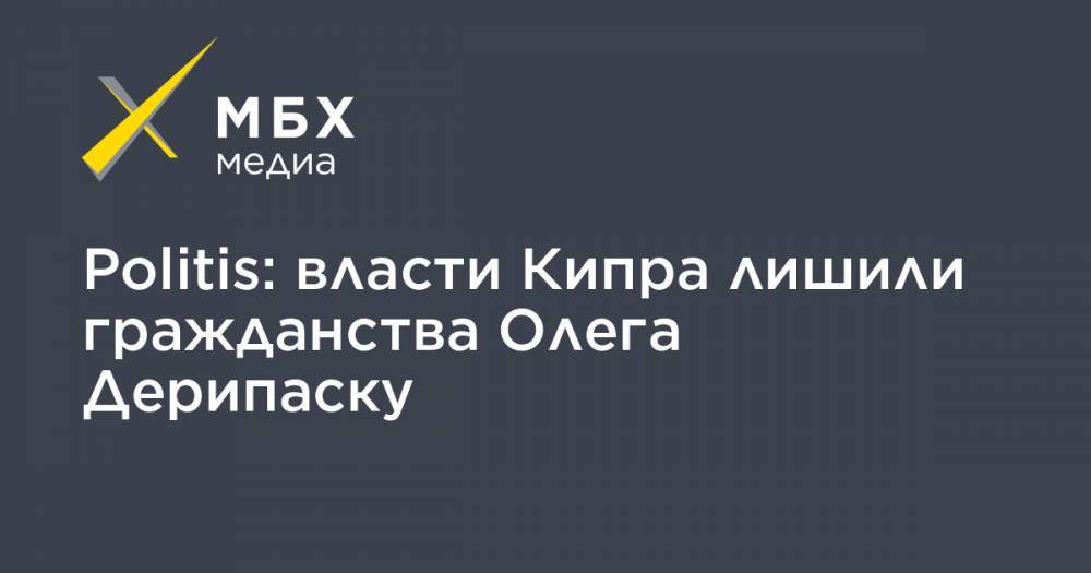 Олег Дерипаска - Александр Бондаренко - Politis: власти Кипра лишили гражданства Олега Дерипаску - mbk.news - Россия - Кипр