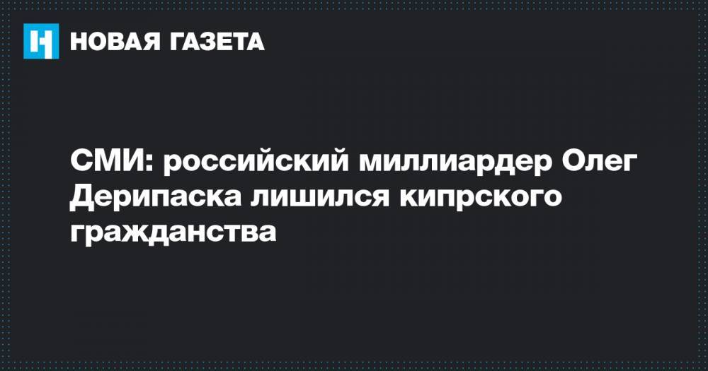 Олег Дерипаска - Александр Бондаренко - СМИ: российский миллиардер Олег Дерипаска лишился кипрского гражданства&nbsp; - novayagazeta.ru - Россия - Кипр