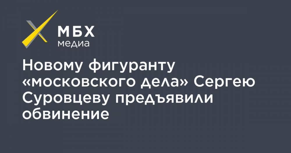 Сергей Суровцев - Новому фигуранту «московского дела» Сергею Суровцеву предъявили обвинение - mbk.news