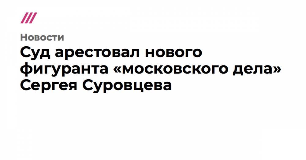 Сергей Суровцев - Суд арестовал нового фигуранта «московского дела» Сергея Суровцева - tvrain.ru - Москва