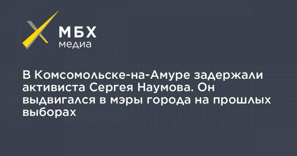 Сергей Наумов - В Комсомольске-на-Амуре задержали активиста Сергея Наумова. Он выдвигался в мэры города на прошлых выборах - mbk.news - Россия