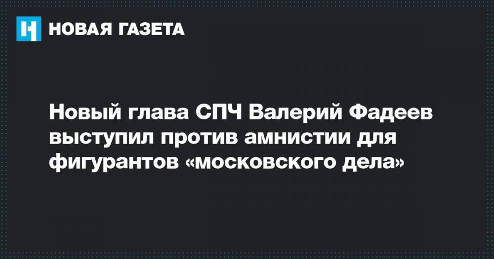 Валерий Фадеев - Новый глава СПЧ Валерий Фадеев выступил против амнистии для фигурантов «московского дела» - novayagazeta.ru - Москва