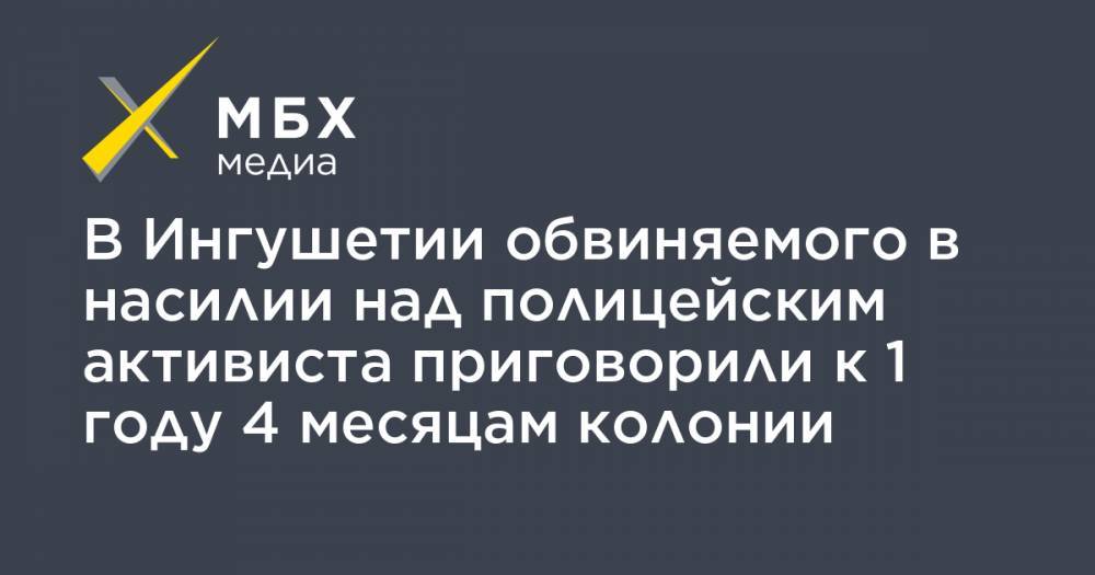 В Ингушетии обвиняемого в насилии над полицейским активиста приговорили к 1 году 4 месяцам колонии - mbk.news - респ. Ингушетия