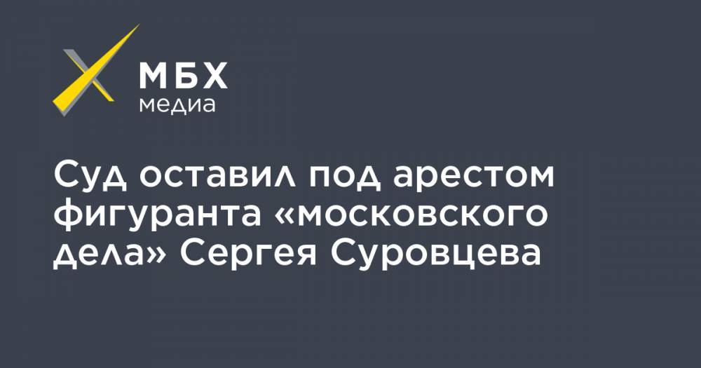 Сергей Суровцев - Суд оставил под арестом фигуранта «московского дела» Сергея Суровцева - mbk.news