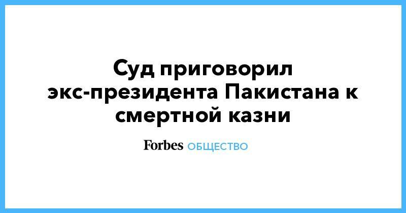 Суд приговорил экс-президента Пакистана к смертной казни - forbes.ru - Пакистан - Исламабад