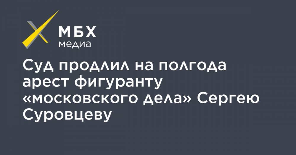 Сергей Суровцев - Суд продлил на полгода арест фигуранту «московского дела» Сергею Суровцеву - mbk.news - Москва