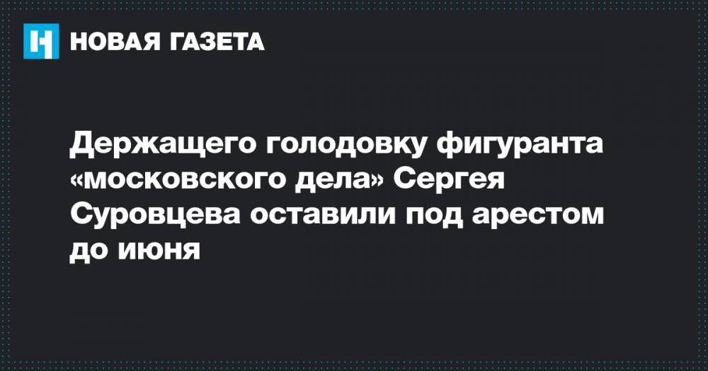 Сергей Суровцев - Держащего голодовку фигуранта «московского дела» Сергея Суровцева оставили под арестом до июня - novayagazeta.ru - Москва