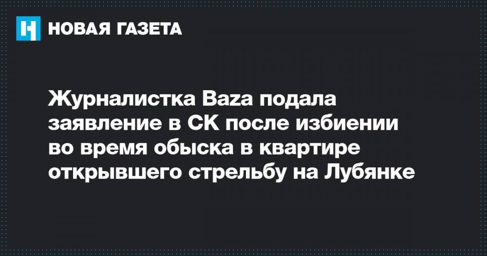 Евгений Манюров - Журналистка Baza подала заявление в СК после избиении во время обыска в квартире открывшего стрельбу на Лубянке - novayagazeta.ru