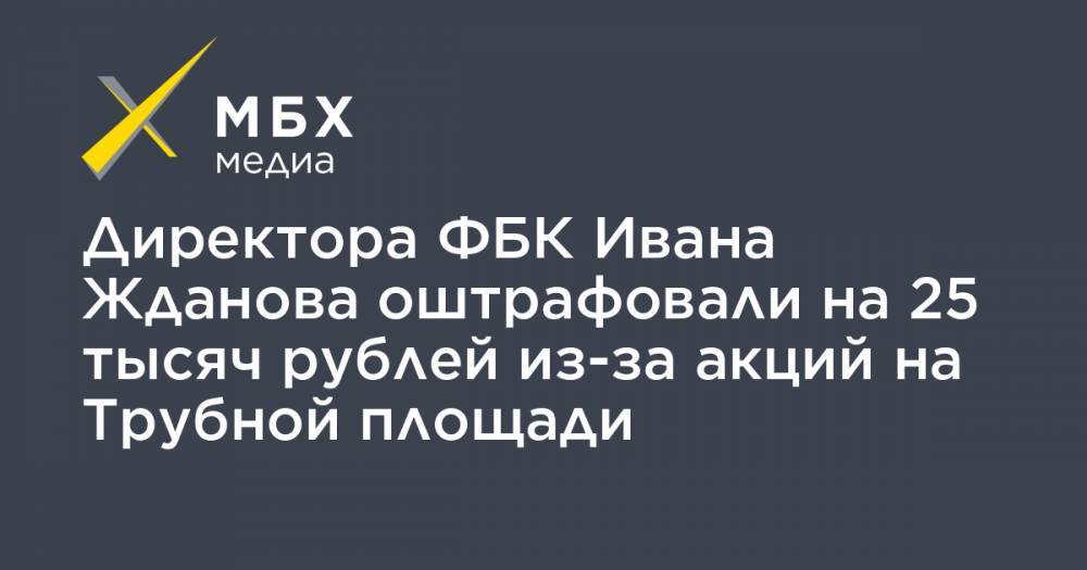 Иван Жданов - Директора ФБК Ивана Жданова оштрафовали на 25 тысяч рублей из-за акций на Трубной площади - mbk.news - Москва