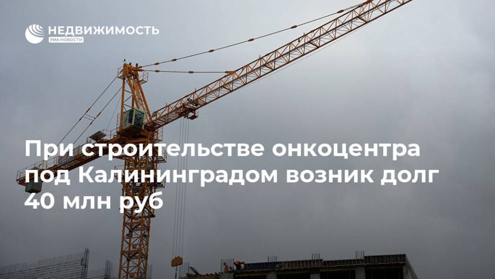 При строительстве онкоцентра под Калининградом возник долг 40 млн руб - realty.ria.ru - Калининград - Калининградская обл. - Строительство